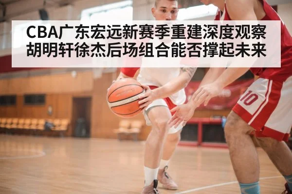 CBA广东宏远新赛季重建深度观察胡明轩徐杰后场组合能否撑起未来
