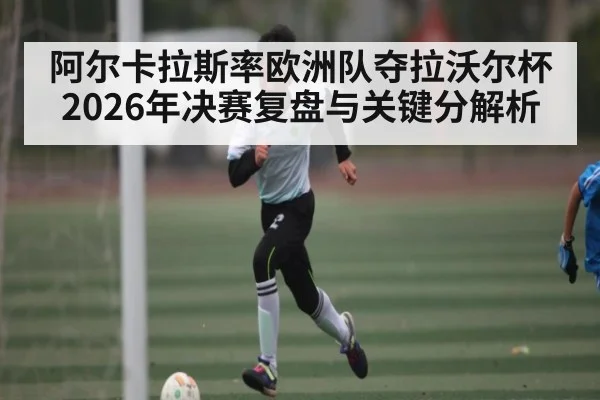 阿尔卡拉斯率欧洲队夺拉沃尔杯 2026年决赛复盘与关键分解析